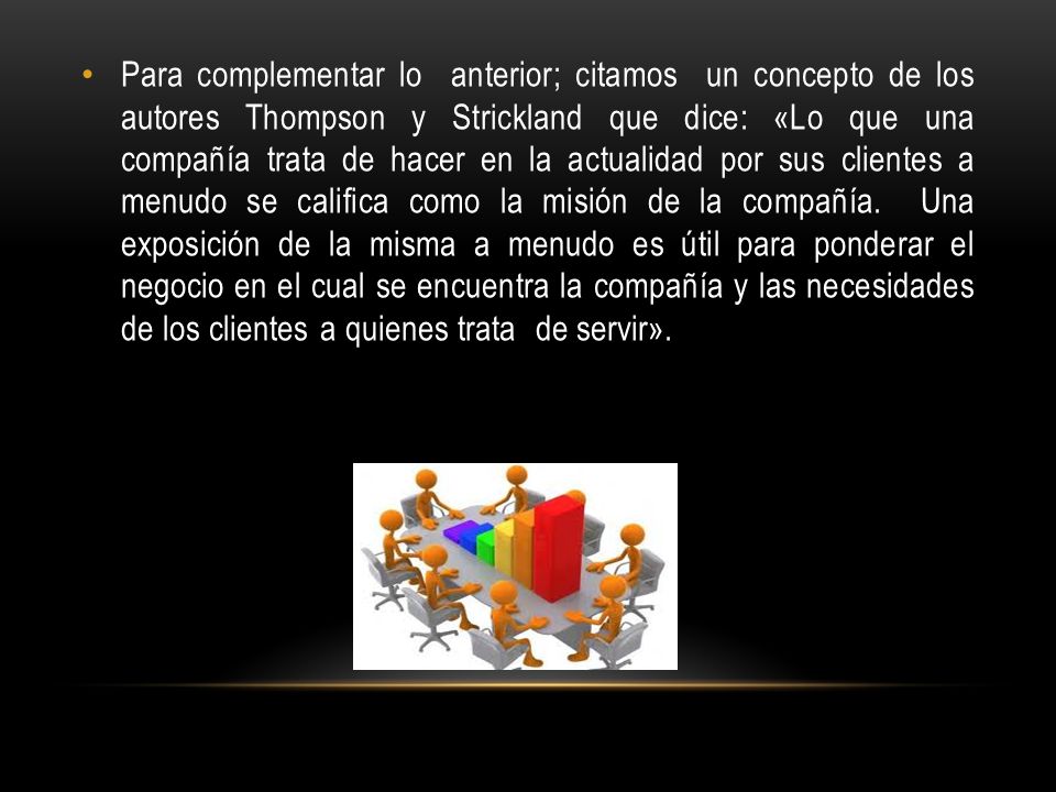 Para complementar lo anterior; citamos un concepto de los autores Thompson y Strickland que dice: «Lo que una compañía trata de hacer en la actualidad por sus clientes a menudo se califica como la misión de la compañía.