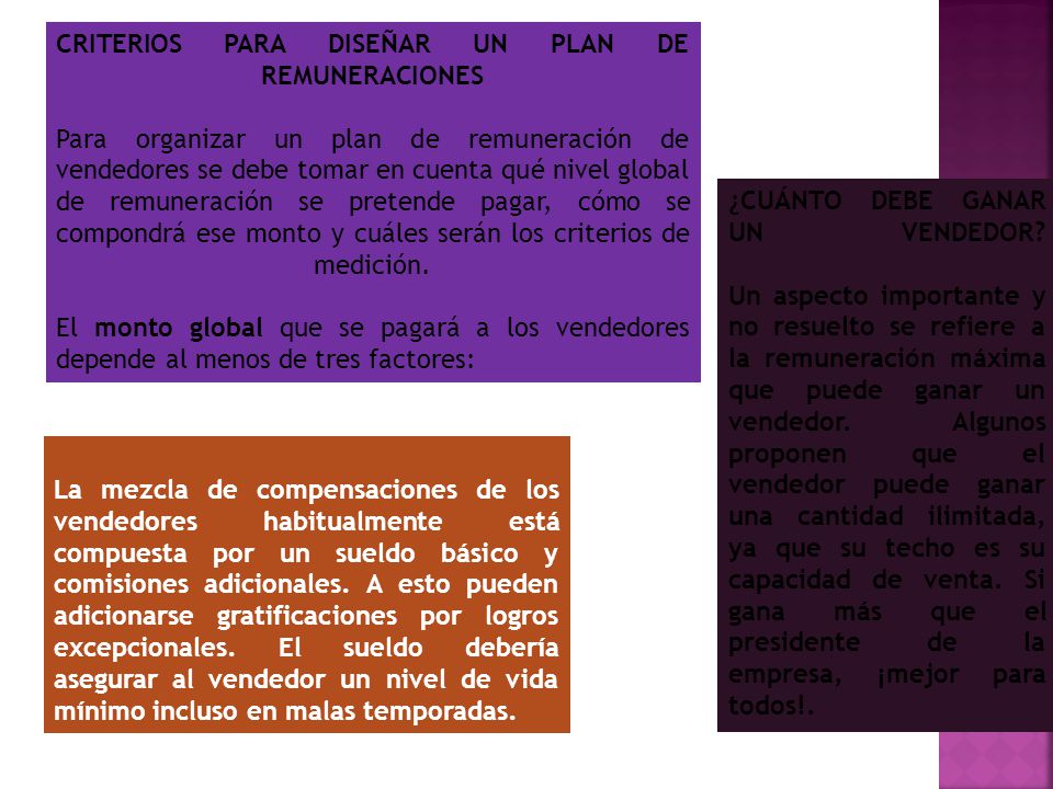 CRITERIOS PARA DISEÑAR UN PLAN DE REMUNERACIONES Para organizar un plan de remuneración de vendedores se debe tomar en cuenta qué nivel global de remuneración se pretende pagar, cómo se compondrá ese monto y cuáles serán los criterios de medición. El monto global que se pagará a los vendedores depende al menos de tres factores: