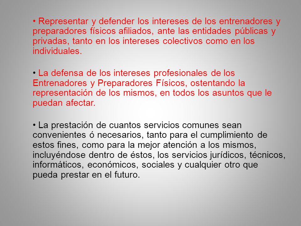 • Representar y defender los intereses de los entrenadores y preparadores físicos afiliados, ante las entidades públicas y privadas, tanto en los intereses colectivos como en los individuales.