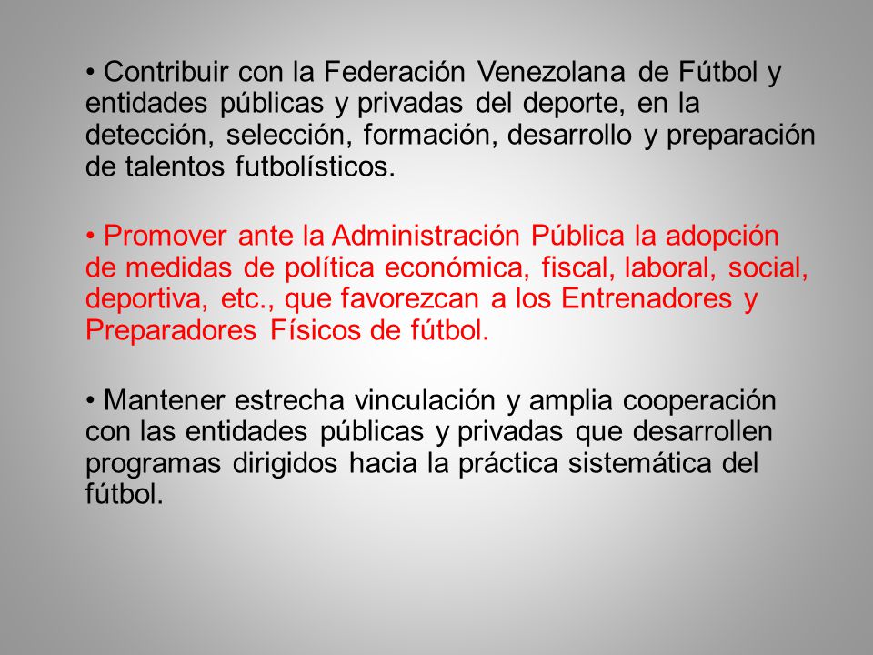 • Contribuir con la Federación Venezolana de Fútbol y entidades públicas y privadas del deporte, en la detección, selección, formación, desarrollo y preparación de talentos futbolísticos.