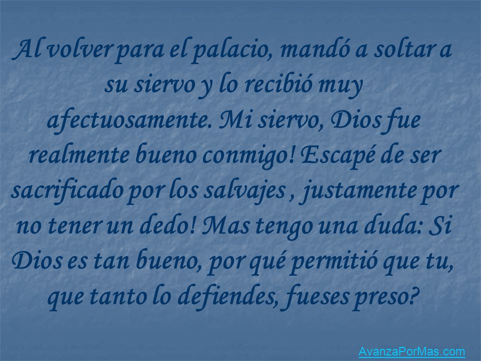 Al volver para el palacio, mandó a soltar a su siervo y lo recibió muy afectuosamente. Mi siervo, Dios fue realmente bueno conmigo! Escapé de ser sacrificado por los salvajes , justamente por no tener un dedo! Mas tengo una duda: Si Dios es tan bueno, por qué permitió que tu, que tanto lo defiendes, fueses preso