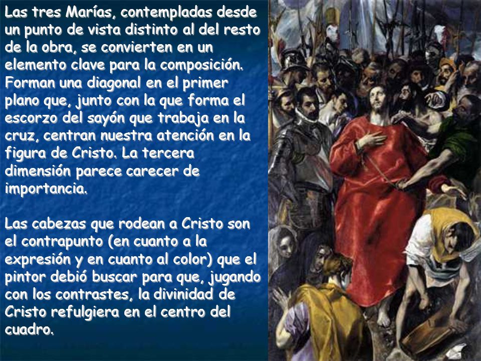 Las tres Marías, contempladas desde un punto de vista distinto al del resto de la obra, se convierten en un elemento clave para la composición. Forman una diagonal en el primer plano que, junto con la que forma el escorzo del sayón que trabaja en la cruz, centran nuestra atención en la figura de Cristo. La tercera dimensión parece carecer de importancia.