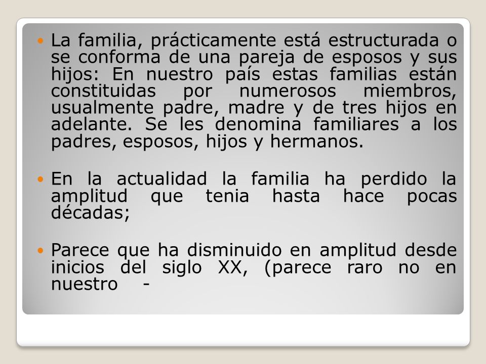 La familia, prácticamente está estructurada o se conforma de una pareja de esposos y sus hijos: En nuestro país estas familias están constituidas por numerosos miembros, usualmente padre, madre y de tres hijos en adelante. Se les denomina familiares a los padres, esposos, hijos y hermanos.