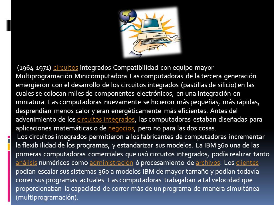 ( ) circuitos integrados Compatibilidad con equipo mayor Multiprogramación Minicomputadora Las computadoras de la tercera generación emergieron con el desarrollo de los circuitos integrados (pastillas de silicio) en las cuales se colocan miles de componentes electrónicos, en una integración en miniatura. Las computadoras nuevamente se hicieron más pequeñas, más rápidas, desprendían menos calor y eran energéticamente más eficientes. Antes del advenimiento de los circuitos integrados, las computadoras estaban diseñadas para aplicaciones matemáticas o de negocios, pero no para las dos cosas.