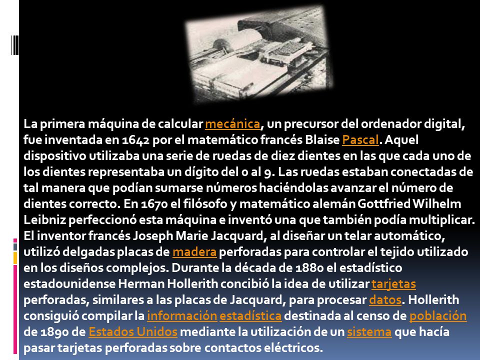 La primera máquina de calcular mecánica, un precursor del ordenador digital, fue inventada en 1642 por el matemático francés Blaise Pascal. Aquel dispositivo utilizaba una serie de ruedas de diez dientes en las que cada uno de los dientes representaba un dígito del 0 al 9. Las ruedas estaban conectadas de tal manera que podían sumarse números haciéndolas avanzar el número de dientes correcto. En 1670 el filósofo y matemático alemán Gottfried Wilhelm Leibniz perfeccionó esta máquina e inventó una que también podía multiplicar.