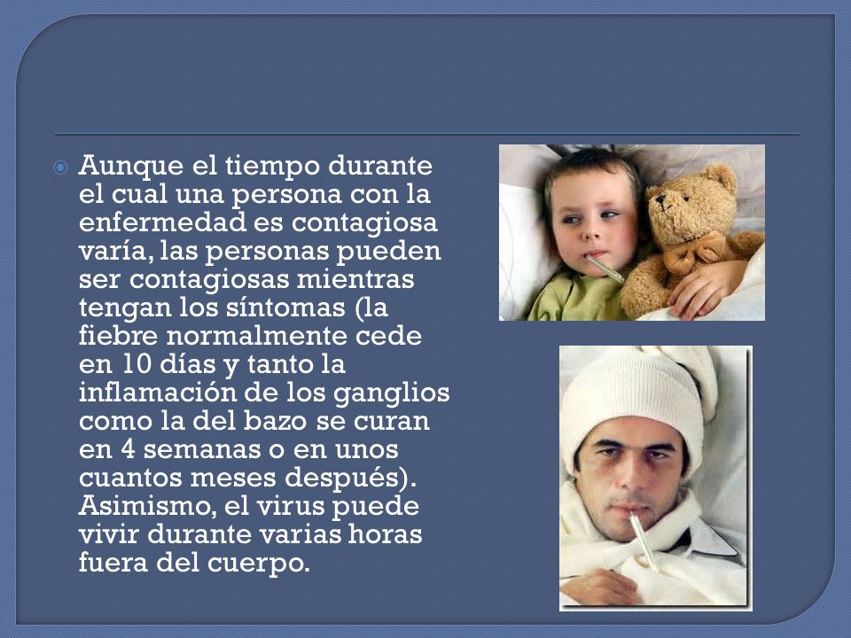 Aunque el tiempo durante el cual una persona con la enfermedad es contagiosa varía, las personas pueden ser contagiosas mientras tengan los síntomas (la fiebre normalmente cede en 10 días y tanto la inflamación de los ganglios como la del bazo se curan en 4 semanas o en unos cuantos meses después).