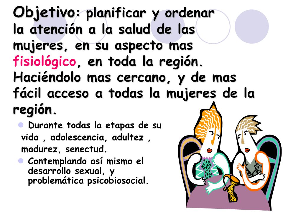Objetivo: planificar y ordenar la atención a la salud de las mujeres, en su aspecto mas fisiológico, en toda la región. Haciéndolo mas cercano, y de mas fácil acceso a todas la mujeres de la región.