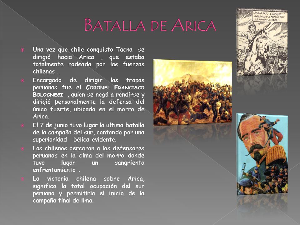 Batalla de Arica Una vez que chile conquisto Tacna se dirigió hacia Arica , que estaba totalmente rodeada por las fuerzas chilenas .