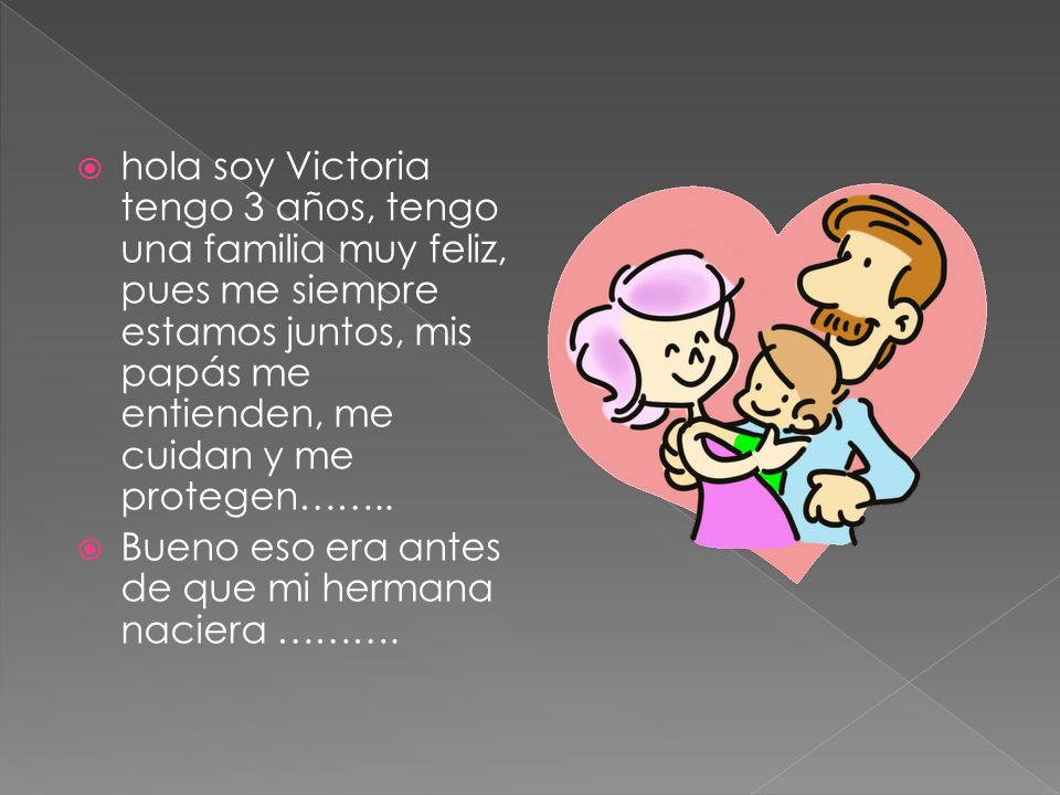 hola soy Victoria tengo 3 años, tengo una familia muy feliz, pues me siempre estamos juntos, mis papás me entienden, me cuidan y me protegen……..