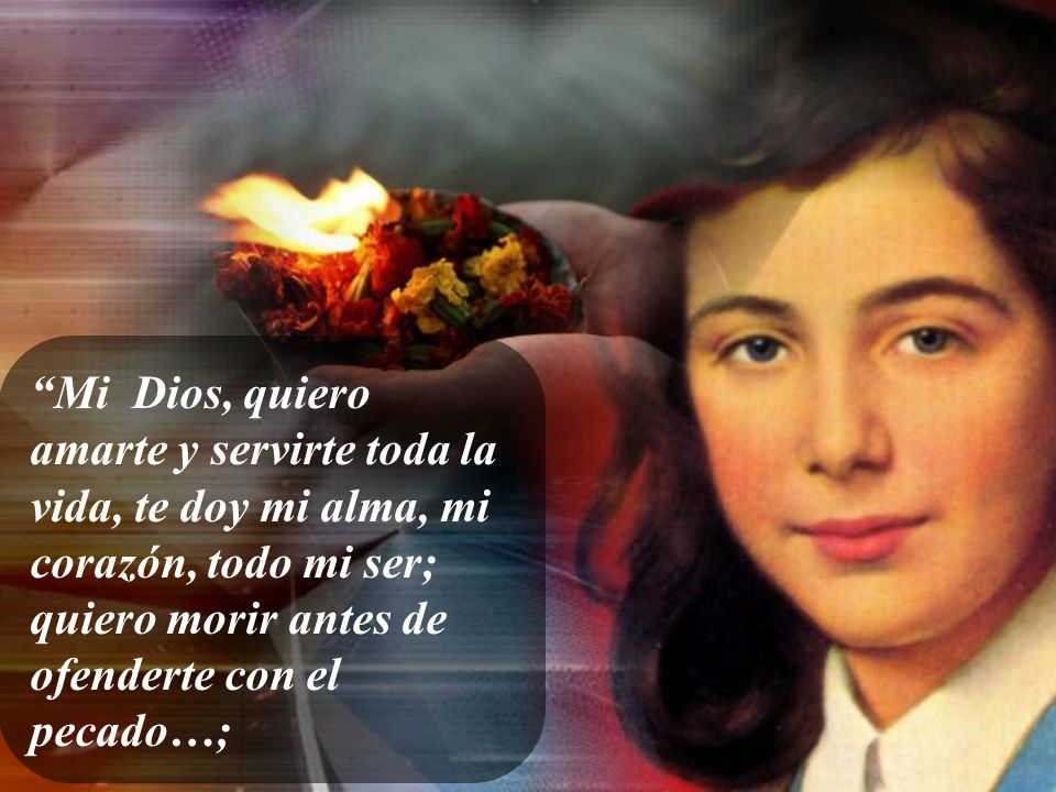 Mi Dios, quiero amarte y servirte toda la vida, te doy mi alma, mi corazón, todo mi ser; quiero morir antes de ofenderte con el pecado…;