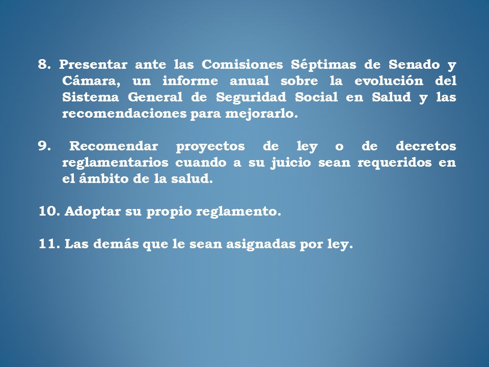 8. Presentar ante las Comisiones Séptimas de Senado y Cámara, un informe anual sobre la evolución del Sistema General de Seguridad Social en Salud y las recomendaciones para mejorarlo.