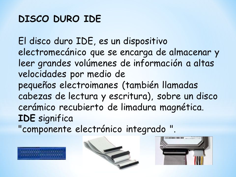 DISCO DURO IDE El disco duro IDE, es un dispositivo electromecánico que se encarga de almacenar y leer grandes volúmenes de información a altas velocidades por medio de pequeños electroimanes (también llamadas cabezas de lectura y escritura), sobre un disco cerámico recubierto de limadura magnética.