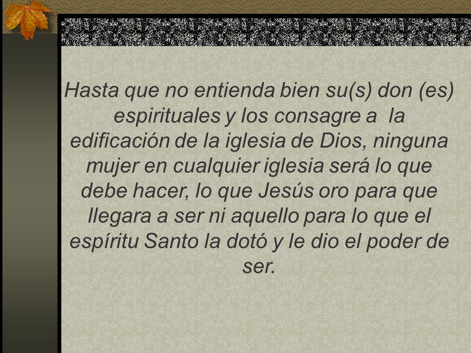 Hasta que no entienda bien su(s) don (es) espirituales y los consagre a la edificación de la iglesia de Dios, ninguna mujer en cualquier iglesia será lo que debe hacer, lo que Jesús oro para que llegara a ser ni aquello para lo que el espíritu Santo la dotó y le dio el poder de ser.