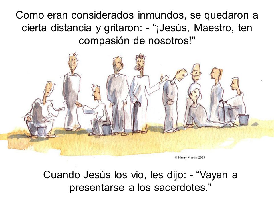 Como eran considerados inmundos, se quedaron a cierta distancia y gritaron: - ¡Jesús, Maestro, ten compasión de nosotros!