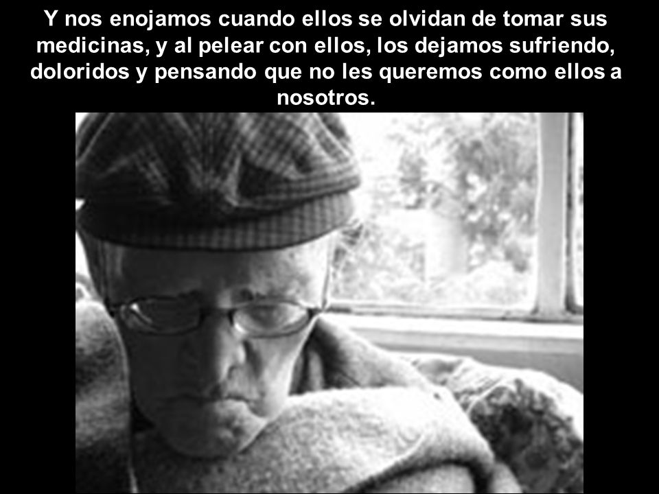 Y nos enojamos cuando ellos se olvidan de tomar sus medicinas, y al pelear con ellos, los dejamos sufriendo, doloridos y pensando que no les queremos como ellos a nosotros.