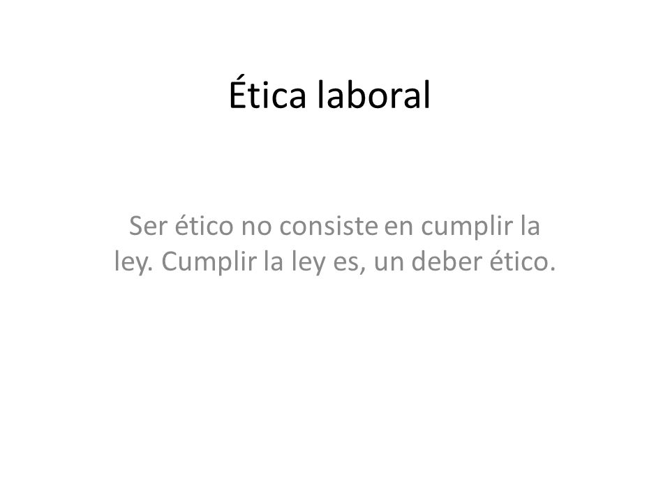 Ética laboral Ser ético no consiste en cumplir la ley. Cumplir la ley es, un deber ético.