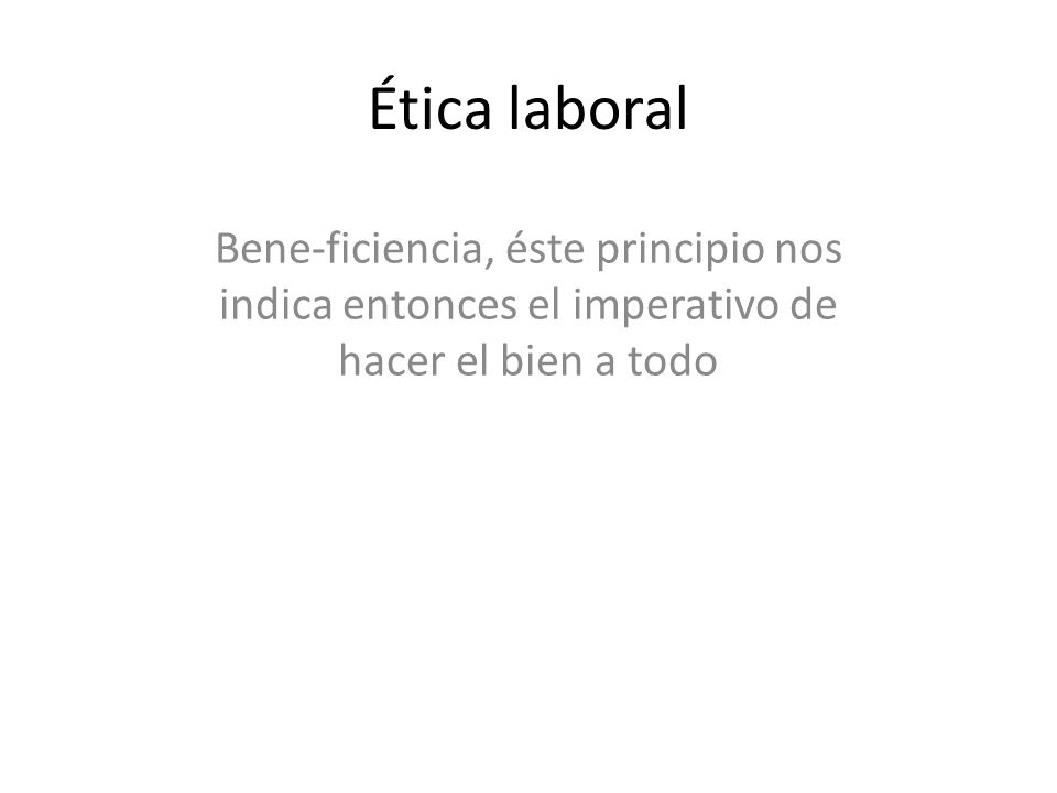 Ética laboral Bene-ficiencia, éste principio nos indica entonces el imperativo de hacer el bien a todo.