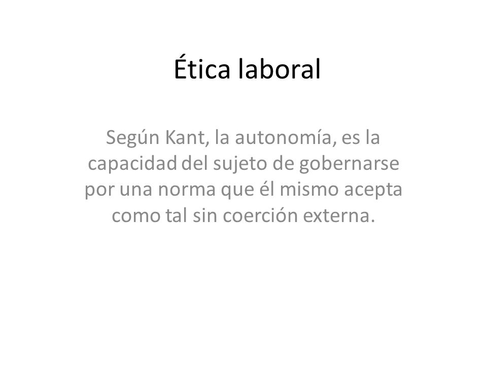 Ética laboral Según Kant, la autonomía, es la capacidad del sujeto de gobernarse por una norma que él mismo acepta como tal sin coerción externa.