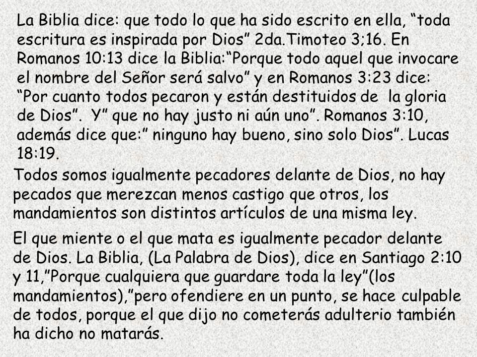 La Biblia dice: que todo lo que ha sido escrito en ella, toda escritura es inspirada por Dios 2da.Timoteo 3;16. En Romanos 10:13 dice la Biblia: Porque todo aquel que invocare el nombre del Señor será salvo y en Romanos 3:23 dice: Por cuanto todos pecaron y están destituidos de la gloria de Dios . Y que no hay justo ni aún uno . Romanos 3:10, además dice que: ninguno hay bueno, sino solo Dios . Lucas 18:19.