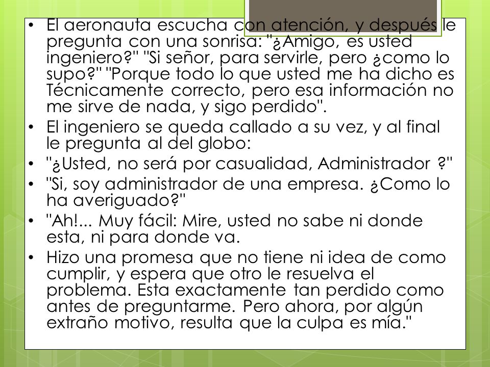 El aeronauta escucha con atención, y después le pregunta con una sonrisa: ¿Amigo, es usted ingeniero Si señor, para servirle, pero ¿como lo supo Porque todo lo que usted me ha dicho es Técnicamente correcto, pero esa información no me sirve de nada, y sigo perdido .