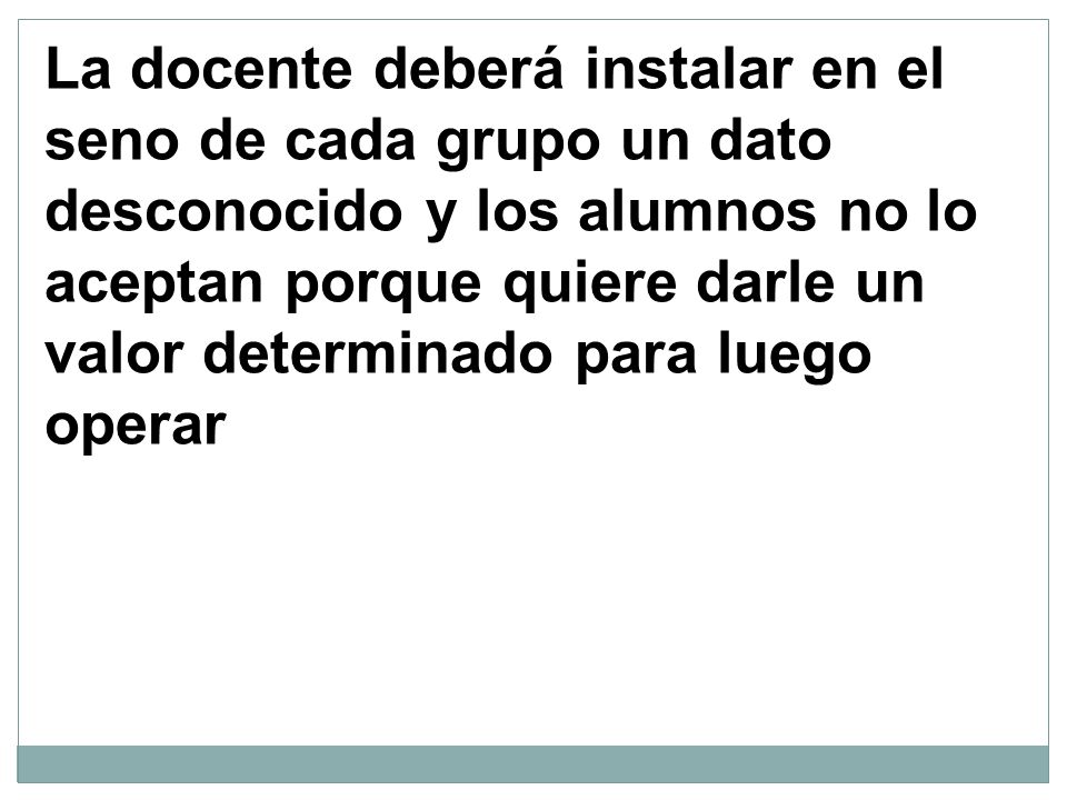 La docente deberá instalar en el seno de cada grupo un dato desconocido y los alumnos no lo aceptan porque quiere darle un valor determinado para luego operar