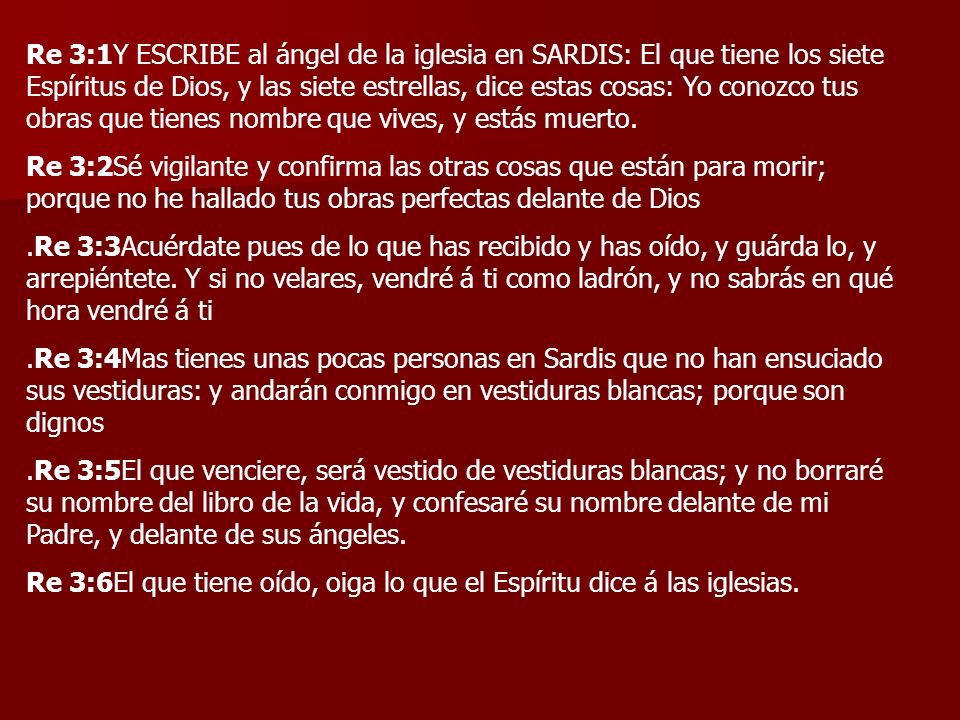 Re 3:1Y ESCRIBE al ángel de la iglesia en SARDIS: El que tiene los siete Espíritus de Dios, y las siete estrellas, dice estas cosas: Yo conozco tus obras que tienes nombre que vives, y estás muerto.