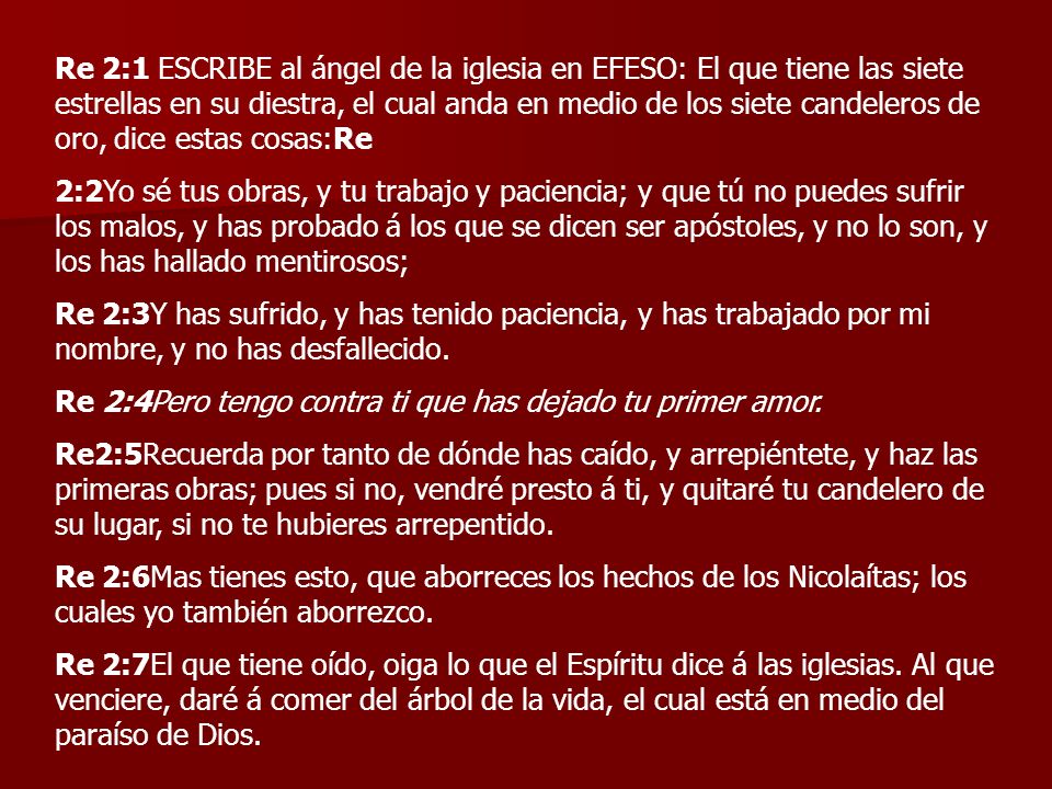 Re 2:1 ESCRIBE al ángel de la iglesia en EFESO: El que tiene las siete estrellas en su diestra, el cual anda en medio de los siete candeleros de oro, dice estas cosas:Re