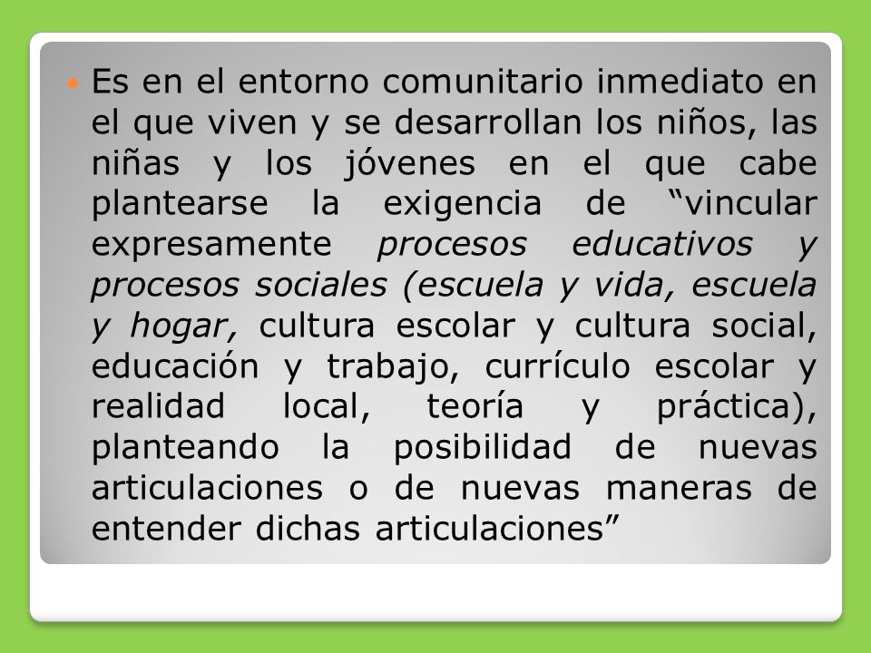 Es en el entorno comunitario inmediato en el que viven y se desarrollan los niños, las niñas y los jóvenes en el que cabe plantearse la exigencia de vincular expresamente procesos educativos y procesos sociales (escuela y vida, escuela y hogar, cultura escolar y cultura social, educación y trabajo, currículo escolar y realidad local, teoría y práctica), planteando la posibilidad de nuevas articulaciones o de nuevas maneras de entender dichas articulaciones