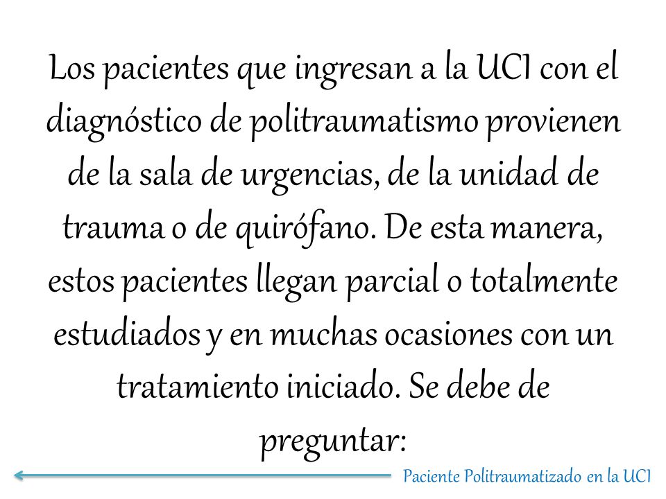 Los pacientes que ingresan a la UCI con el diagnóstico de politraumatismo provienen de la sala de urgencias, de la unidad de trauma o de quirófano. De esta manera, estos pacientes llegan parcial o totalmente estudiados y en muchas ocasiones con un tratamiento iniciado. Se debe de preguntar:
