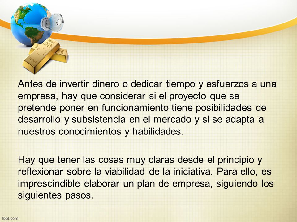 Antes de invertir dinero o dedicar tiempo y esfuerzos a una empresa, hay que considerar si el proyecto que se pretende poner en funcionamiento tiene posibilidades de desarrollo y subsistencia en el mercado y si se adapta a nuestros conocimientos y habilidades.