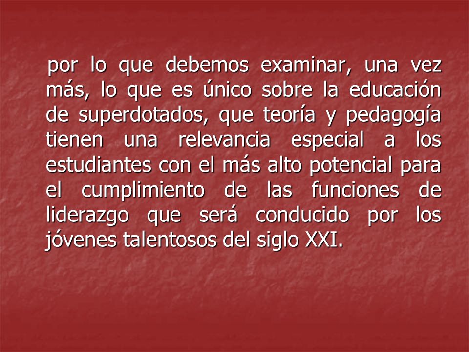 por lo que debemos examinar, una vez más, lo que es único sobre la educación de superdotados, que teoría y pedagogía tienen una relevancia especial a los estudiantes con el más alto potencial para el cumplimiento de las funciones de liderazgo que será conducido por los jóvenes talentosos del siglo XXI.
