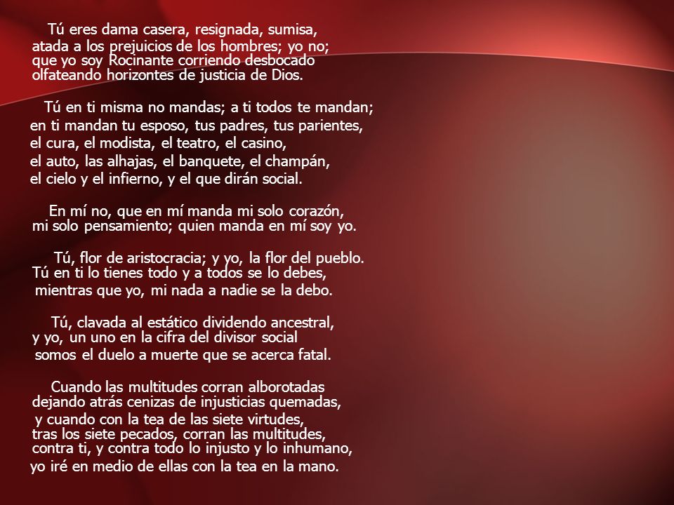 Tú eres dama casera, resignada, sumisa, atada a los prejuicios de los hombres; yo no; que yo soy Rocinante corriendo desbocado olfateando horizontes de justicia de Dios.