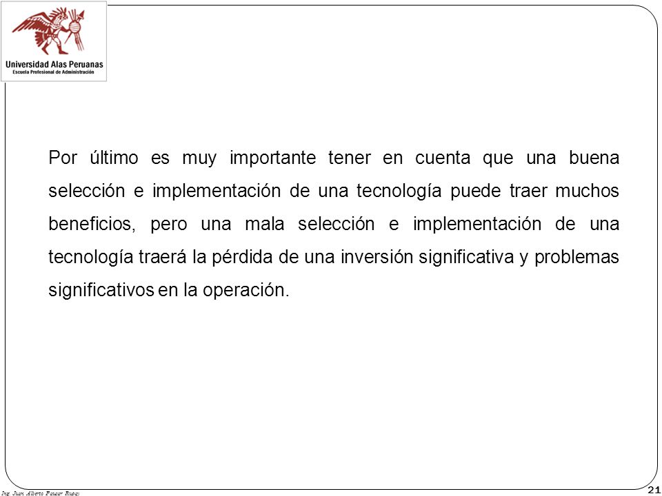 Por último es muy importante tener en cuenta que una buena selección e implementación de una tecnología puede traer muchos beneficios, pero una mala selección e implementación de una tecnología traerá la pérdida de una inversión significativa y problemas significativos en la operación.