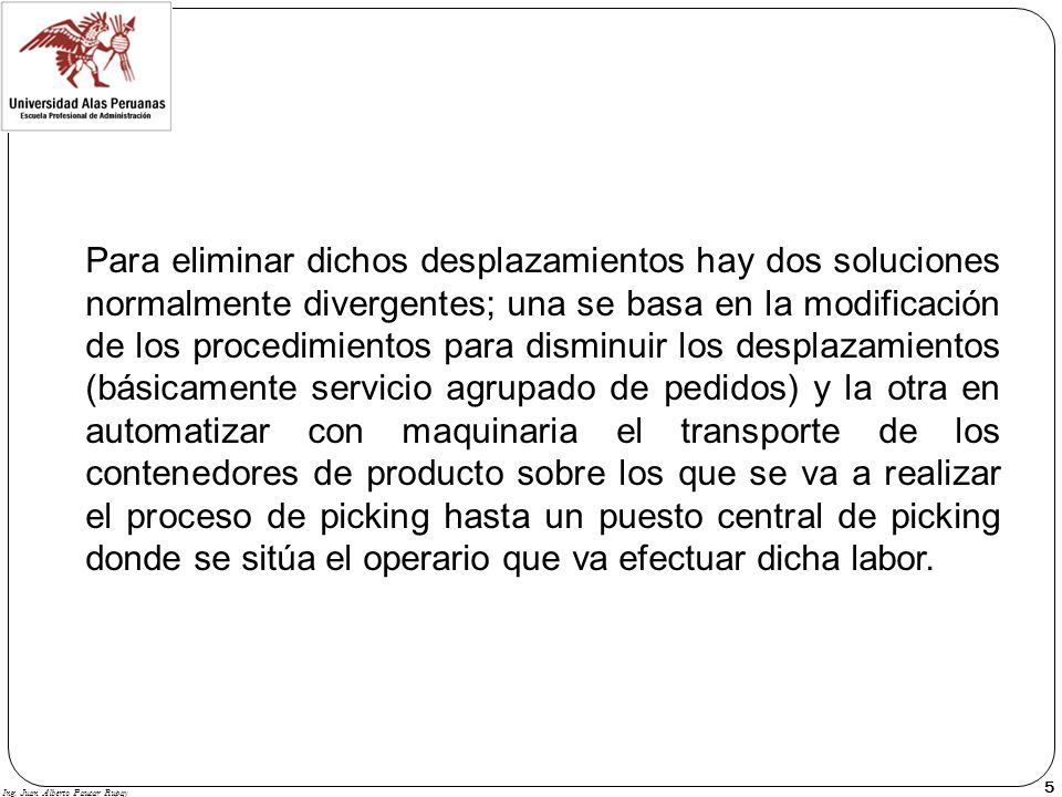 Para eliminar dichos desplazamientos hay dos soluciones normalmente divergentes; una se basa en la modificación de los procedimientos para disminuir los desplazamientos (básicamente servicio agrupado de pedidos) y la otra en automatizar con maquinaria el transporte de los contenedores de producto sobre los que se va a realizar el proceso de picking hasta un puesto central de picking donde se sitúa el operario que va efectuar dicha labor.
