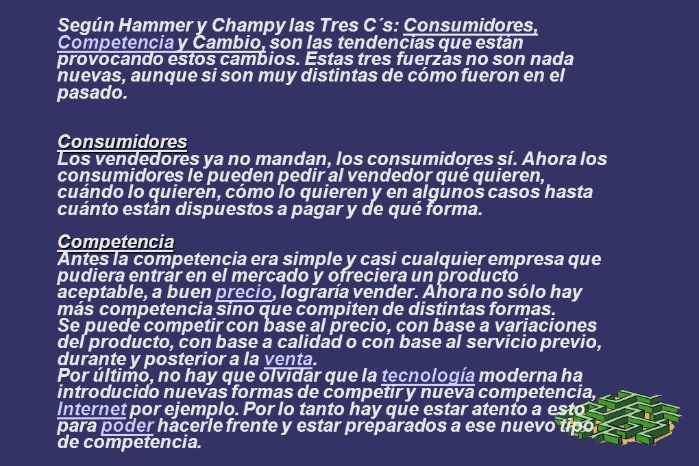 Según Hammer y Champy las Tres C´s: Consumidores, Competencia y Cambio, son las tendencias que están provocando estos cambios. Estas tres fuerzas no son nada nuevas, aunque si son muy distintas de cómo fueron en el pasado.