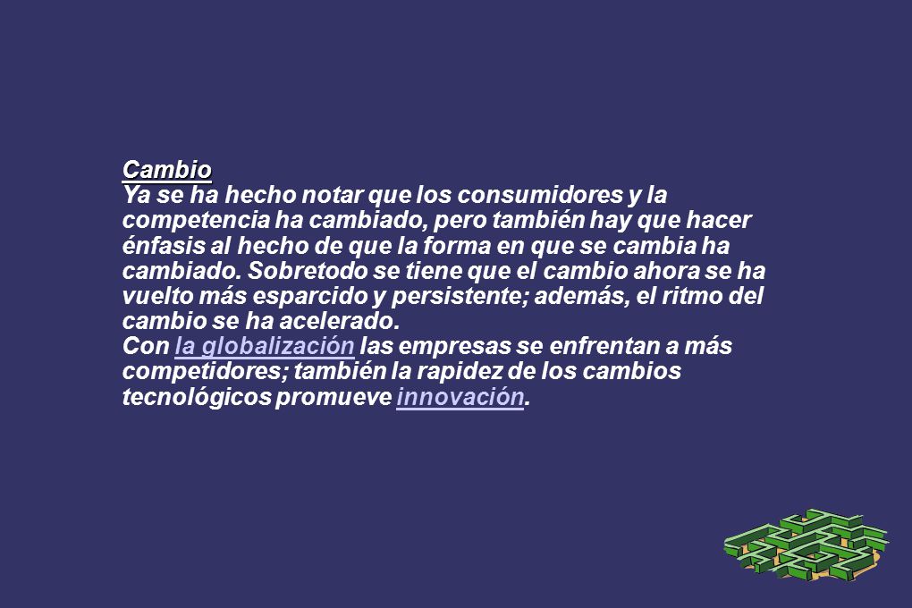 Cambio Ya se ha hecho notar que los consumidores y la competencia ha cambiado, pero también hay que hacer énfasis al hecho de que la forma en que se cambia ha cambiado. Sobretodo se tiene que el cambio ahora se ha vuelto más esparcido y persistente; además, el ritmo del cambio se ha acelerado.