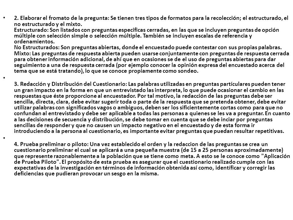 2. Elaborar el fromato de la pregunta: Se tienen tres tipos de formatos para la recolección; el estructurado, el no estructurado y el mixto. Estructurado: Son listados con preguntas especificas cerradas, en las que se incluyen preguntas de opción múltiple con selección simple o selección múltiple. También se incluyen escalas de referencia y ordenamientos. No Estructurados: Son preguntas abiertas, donde el encuestado puede contestar con sus propias palabras. Mixto: Las preguntas de respuesta abierta pueden usarse conjuntamente con preguntas de respuesta cerrada para obtener información adicional, de ahí que en ocasiones se de el uso de preguntas abiertas para dar seguimiento a una de respuesta cerrada (por ejemplo conocer la opinión expresa del encuestado acerca del tema que se está tratando), lo que se conoce propiamente como sondeo.