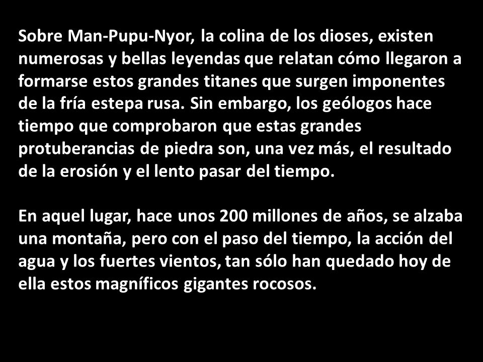 Sobre Man-Pupu-Nyor, la colina de los dioses, existen numerosas y bellas leyendas que relatan cómo llegaron a formarse estos grandes titanes que surgen imponentes de la fría estepa rusa. Sin embargo, los geólogos hace tiempo que comprobaron que estas grandes protuberancias de piedra son, una vez más, el resultado de la erosión y el lento pasar del tiempo.