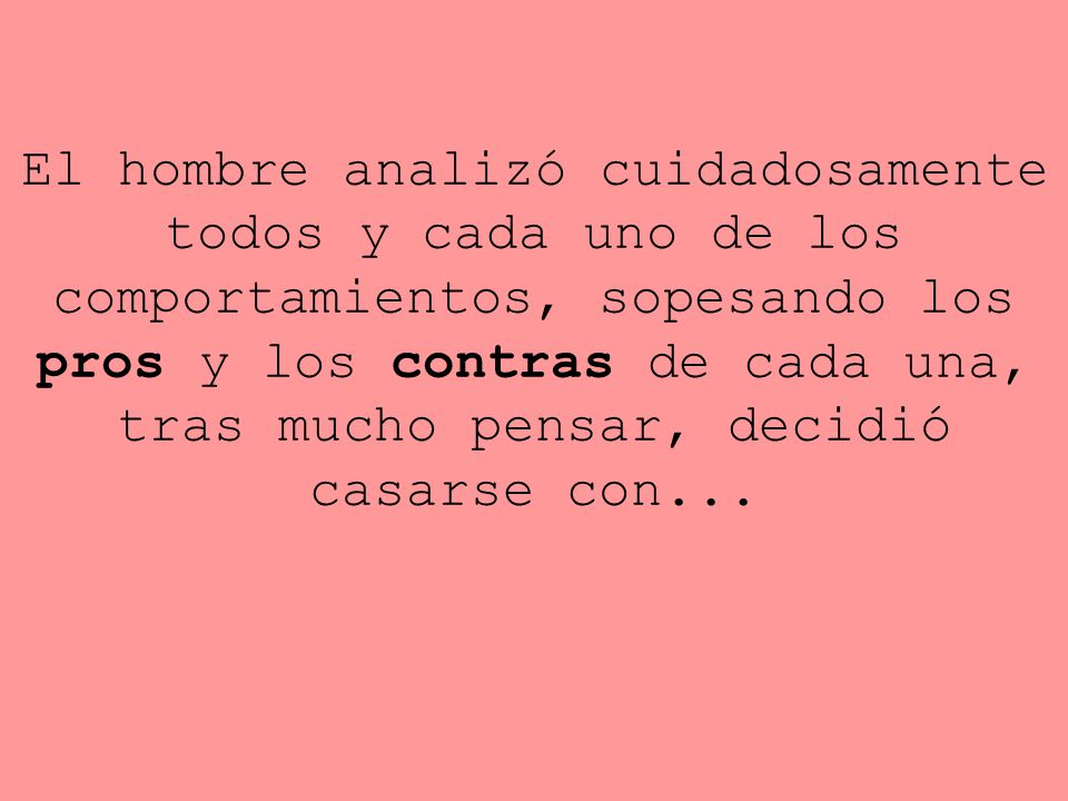 El hombre analizó cuidadosamente todos y cada uno de los comportamientos, sopesando los pros y los contras de cada una, tras mucho pensar, decidió casarse con...