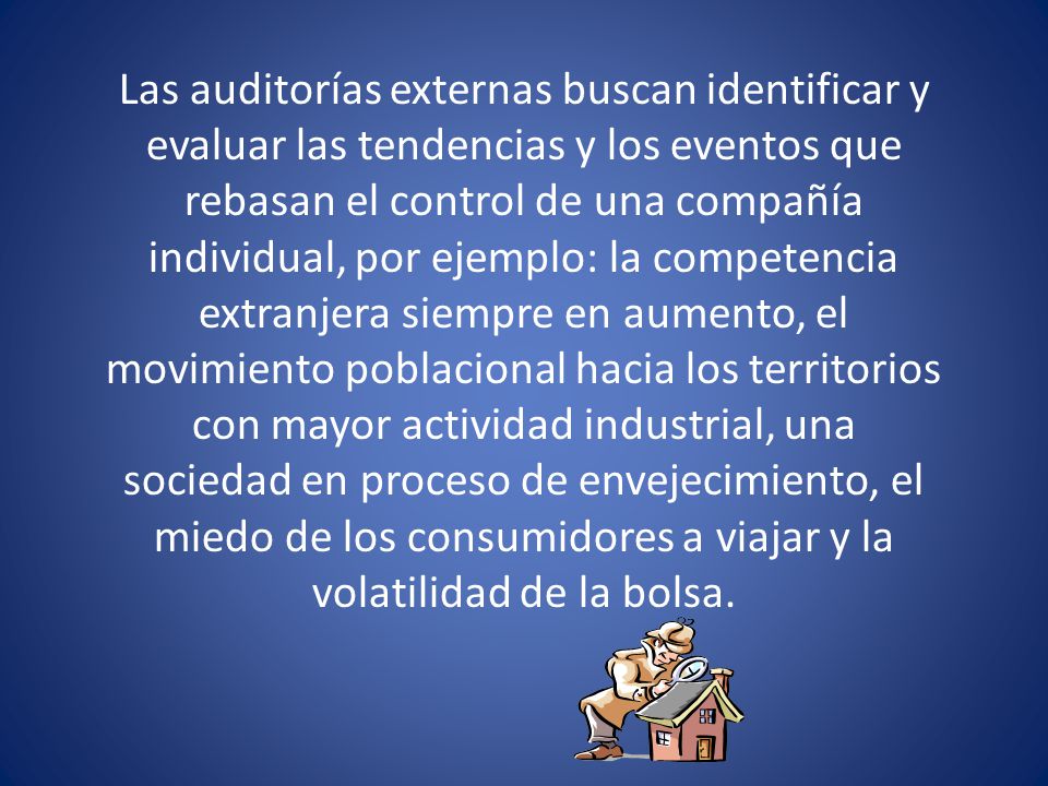 Las auditorías externas buscan identificar y evaluar las tendencias y los eventos que rebasan el control de una compañía individual, por ejemplo: la competencia extranjera siempre en aumento, el movimiento poblacional hacia los territorios con mayor actividad industrial, una sociedad en proceso de envejecimiento, el miedo de los consumidores a viajar y la volatilidad de la bolsa.