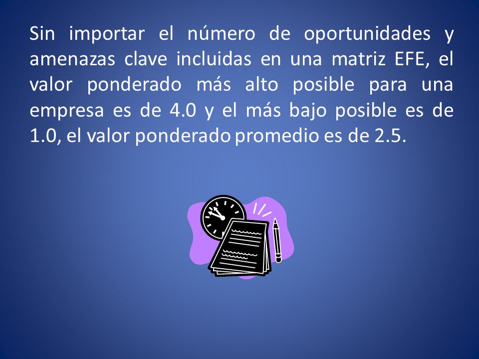 Sin importar el número de oportunidades y amenazas clave incluidas en una matriz EFE, el valor ponderado más alto posible para una empresa es de 4.0 y el más bajo posible es de 1.0, el valor ponderado promedio es de 2.5.