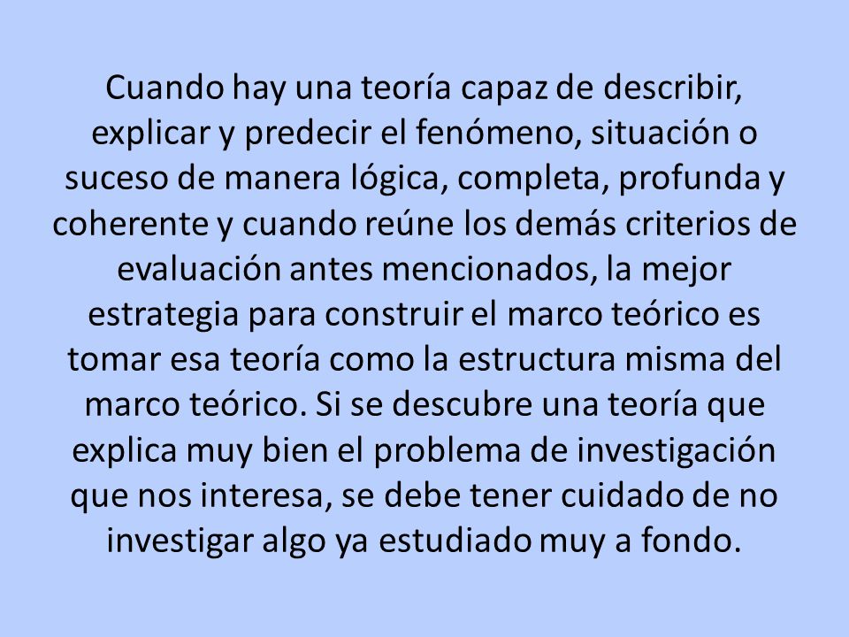 Cuando hay una teoría capaz de describir, explicar y predecir el fenómeno, situación o suceso de manera lógica, completa, profunda y coherente y cuando reúne los demás criterios de evaluación antes mencionados, la mejor estrategia para construir el marco teórico es tomar esa teoría como la estructura misma del marco teórico.