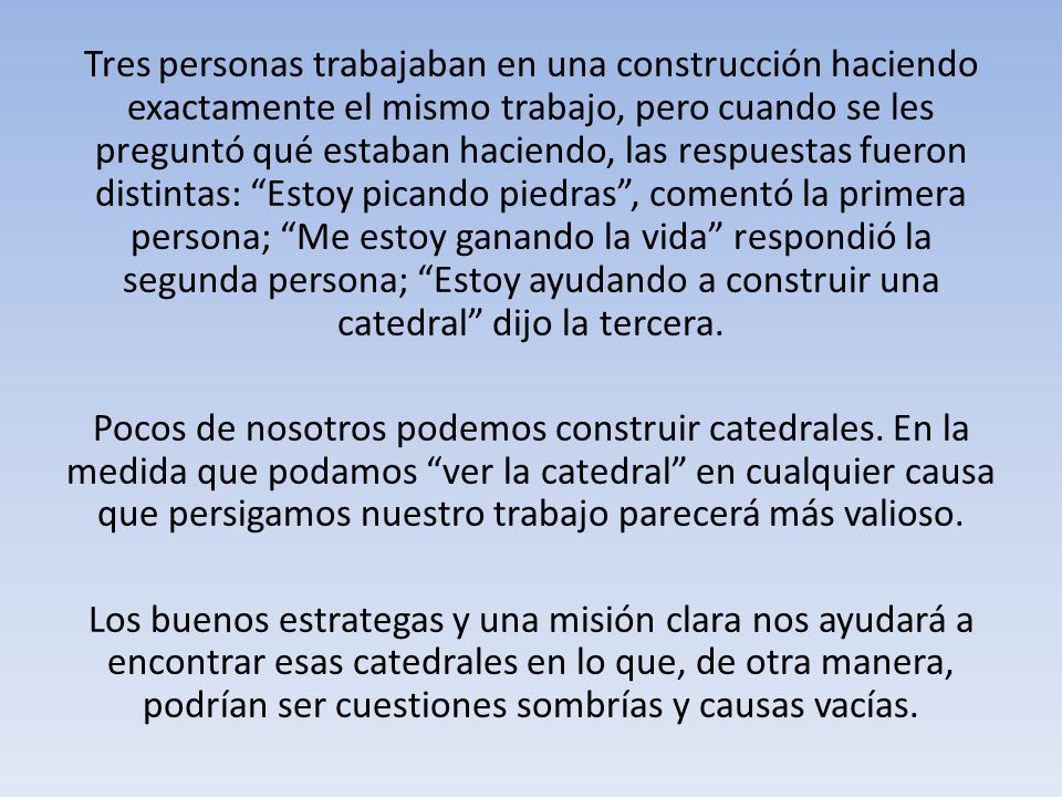 Tres personas trabajaban en una construcción haciendo exactamente el mismo trabajo, pero cuando se les preguntó qué estaban haciendo, las respuestas fueron distintas: Estoy picando piedras , comentó la primera persona; Me estoy ganando la vida respondió la segunda persona; Estoy ayudando a construir una catedral dijo la tercera.