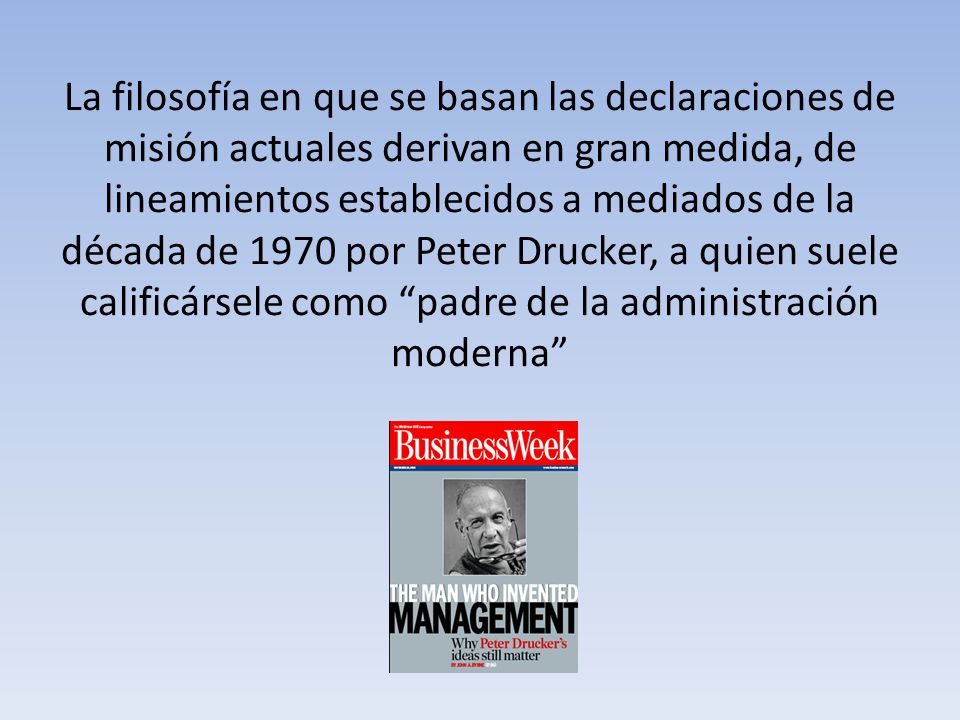 La filosofía en que se basan las declaraciones de misión actuales derivan en gran medida, de lineamientos establecidos a mediados de la década de 1970 por Peter Drucker, a quien suele calificársele como padre de la administración moderna