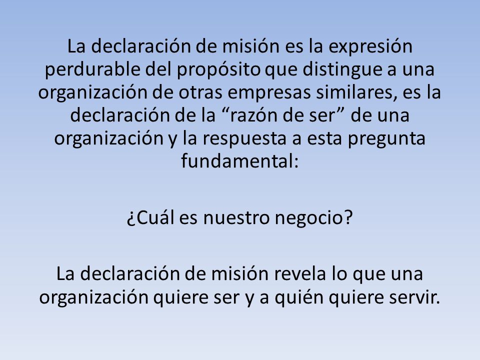 La declaración de misión es la expresión perdurable del propósito que distingue a una organización de otras empresas similares, es la declaración de la razón de ser de una organización y la respuesta a esta pregunta fundamental: ¿Cuál es nuestro negocio.