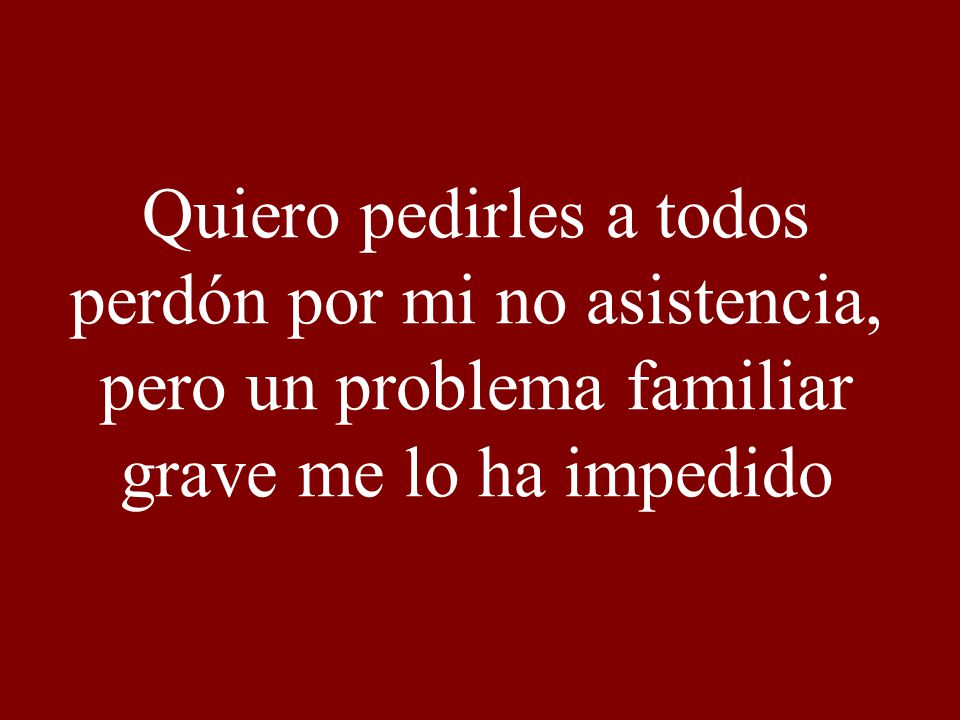 Quiero pedirles a todos perdón por mi no asistencia, pero un problema familiar grave me lo ha impedido