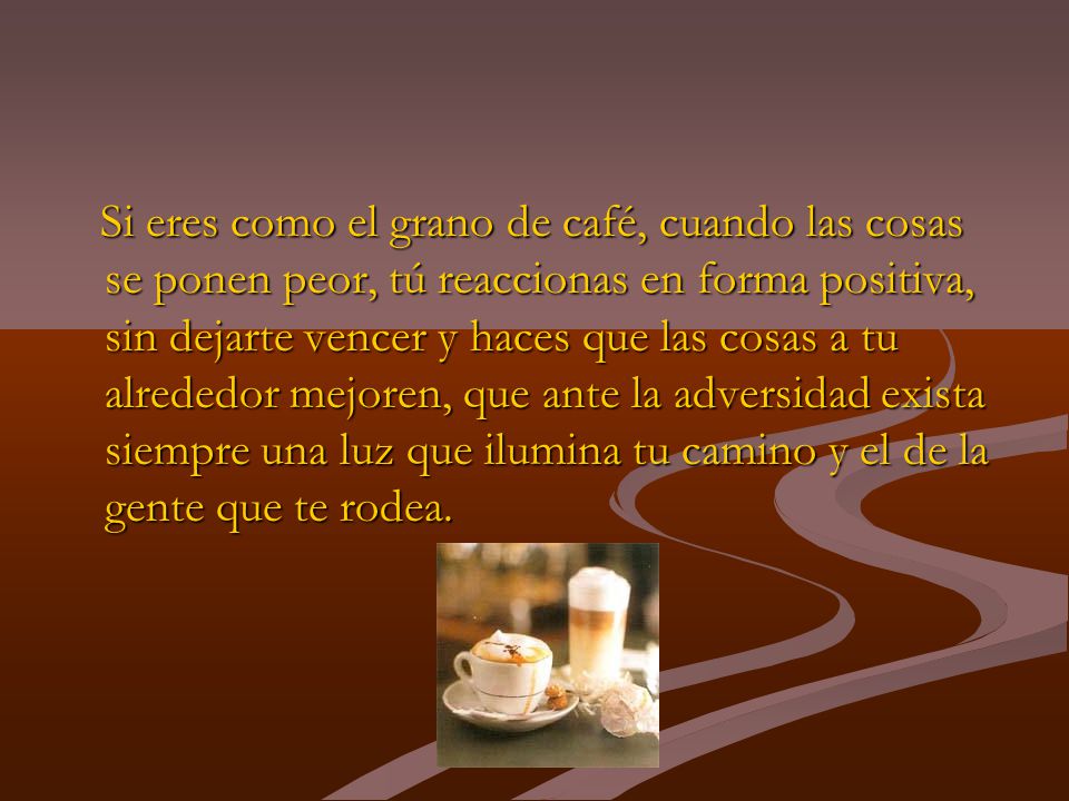 Si eres como el grano de café, cuando las cosas se ponen peor, tú reaccionas en forma positiva, sin dejarte vencer y haces que las cosas a tu alrededor mejoren, que ante la adversidad exista siempre una luz que ilumina tu camino y el de la gente que te rodea.