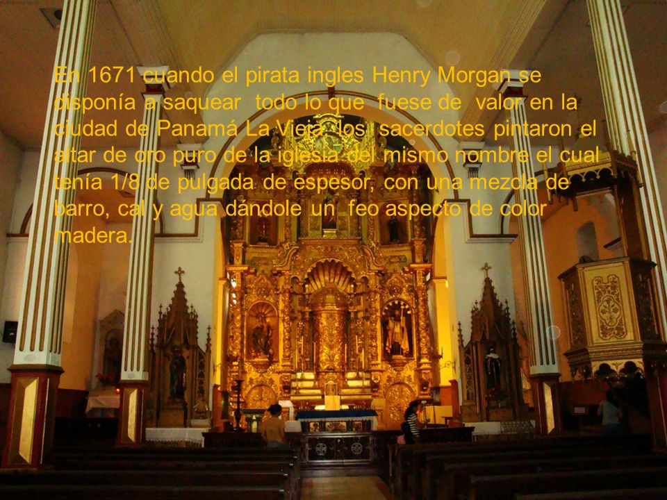 En 1671 cuando el pirata ingles Henry Morgan se disponía a saquear todo lo que fuese de valor en la ciudad de Panamá La Vieja, los sacerdotes pintaron el altar de oro puro de la iglesia del mismo nombre el cual tenía 1/8 de pulgada de espesor, con una mezcla de barro, cal y agua dándole un feo aspecto de color madera.