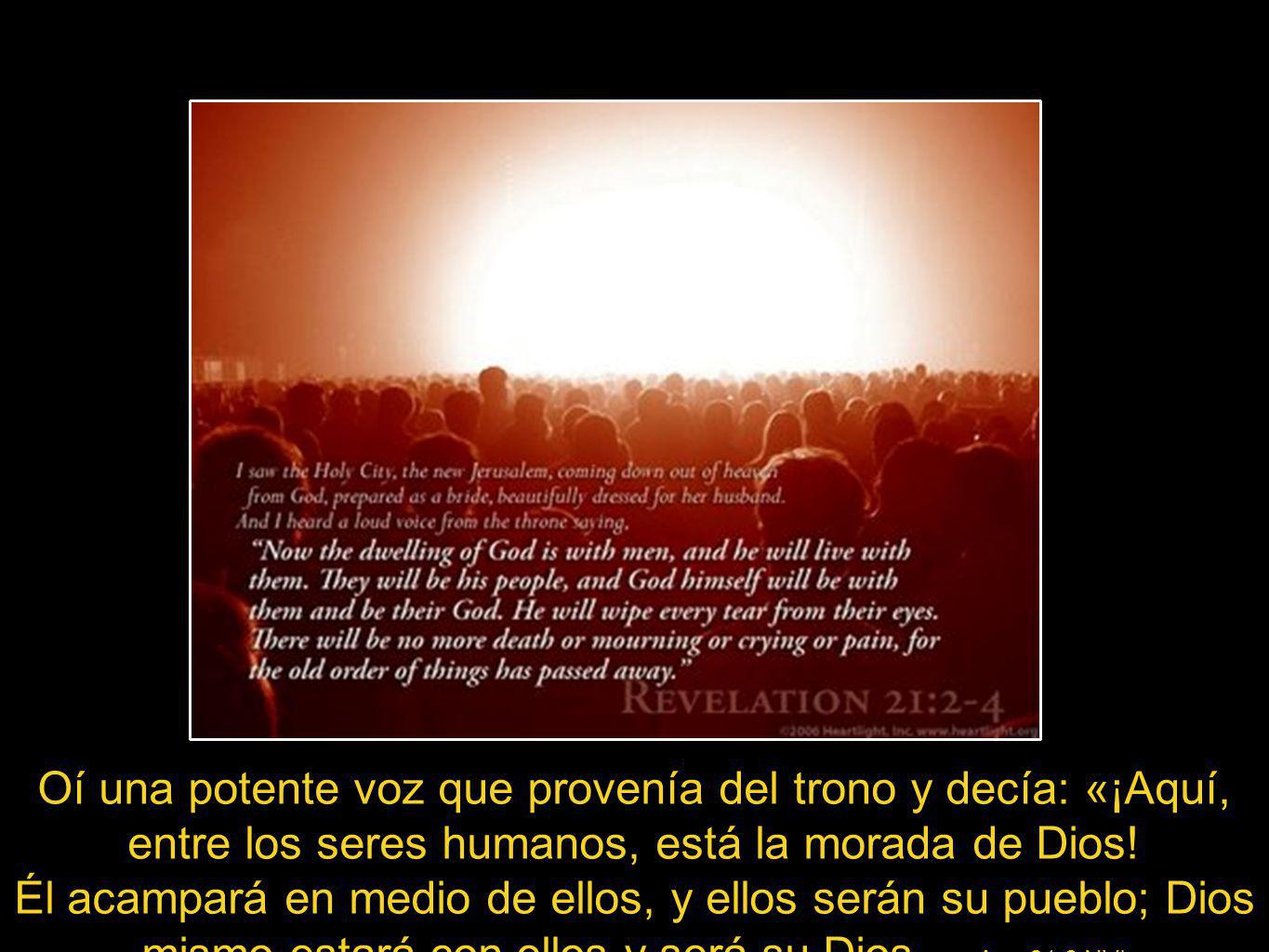 Apo 21:3 NVI Oí una potente voz que provenía del trono y decía: «¡Aquí, entre los seres humanos, está la morada de Dios! Él acampará en medio de ellos, y ellos serán su pueblo; Dios mismo estará con ellos y será su Dios.
