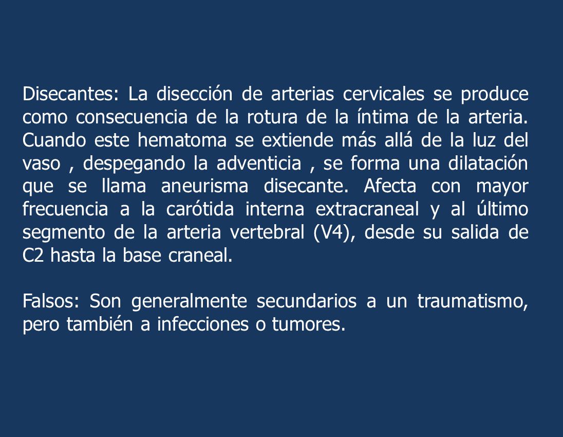 Disecantes: La disección de arterias cervicales se produce como consecuencia de la rotura de la íntima de la arteria. Cuando este hematoma se extiende más allá de la luz del vaso , despegando la adventicia , se forma una dilatación que se llama aneurisma disecante. Afecta con mayor frecuencia a la carótida interna extracraneal y al último segmento de la arteria vertebral (V4), desde su salida de C2 hasta la base craneal.
